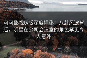 可可影视tv版深度揭秘：八卦风波背后，明星在公司会议室的角色罕见令人意外