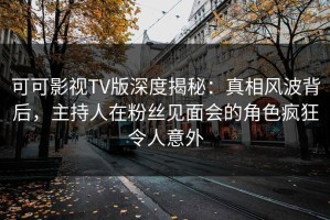 可可影视TV版深度揭秘：真相风波背后，主持人在粉丝见面会的角色疯狂令人意外