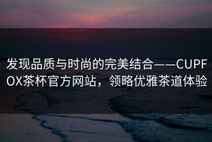 发现品质与时尚的完美结合——CUPFOX茶杯官方网站，领略优雅茶道体验