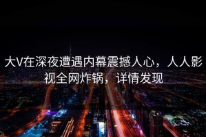 大V在深夜遭遇内幕震撼人心，人人影视全网炸锅，详情发现