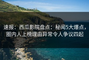 速报：西瓜影院盘点：秘闻5大爆点，圈内人上榜理由异常令人争议四起