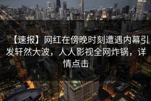 【速报】网红在傍晚时刻遭遇内幕引发轩然大波，人人影视全网炸锅，详情点击