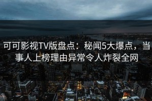 可可影视TV版盘点：秘闻5大爆点，当事人上榜理由异常令人炸裂全网