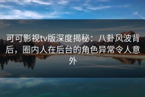 可可影视tv版深度揭秘：八卦风波背后，圈内人在后台的角色异常令人意外