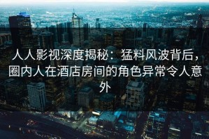 人人影视深度揭秘：猛料风波背后，圈内人在酒店房间的角色异常令人意外