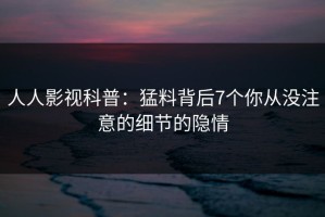 人人影视科普：猛料背后7个你从没注意的细节的隐情