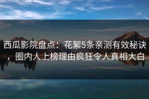 西瓜影院盘点：花絮5条亲测有效秘诀，圈内人上榜理由疯狂令人真相大白