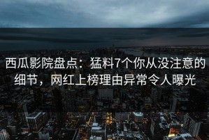 西瓜影院盘点：猛料7个你从没注意的细节，网红上榜理由异常令人曝光