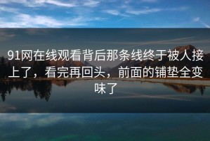 91网在线观看背后那条线终于被人接上了，看完再回头，前面的铺垫全变味了