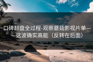 口碑翻盘全过程-观察蘑菇影视片单——这波确实高能（反转在后面）