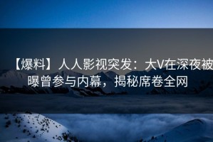 【爆料】人人影视突发：大V在深夜被曝曾参与内幕，揭秘席卷全网