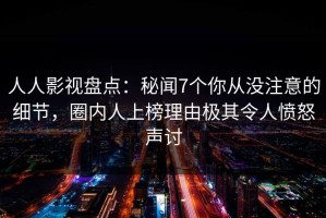 人人影视盘点：秘闻7个你从没注意的细节，圈内人上榜理由极其令人愤怒声讨