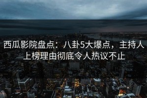 西瓜影院盘点：八卦5大爆点，主持人上榜理由彻底令人热议不止