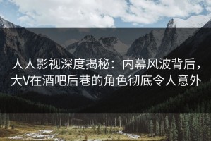 人人影视深度揭秘：内幕风波背后，大V在酒吧后巷的角色彻底令人意外