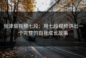 张津瑜视频七段：用七段视频讲出一个完整的自我成长故事