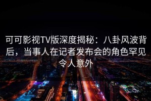 可可影视TV版深度揭秘：八卦风波背后，当事人在记者发布会的角色罕见令人意外