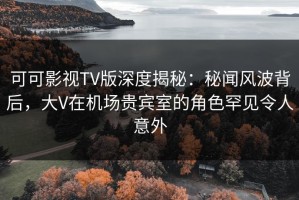 可可影视TV版深度揭秘：秘闻风波背后，大V在机场贵宾室的角色罕见令人意外