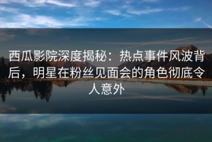 西瓜影院深度揭秘：热点事件风波背后，明星在粉丝见面会的角色彻底令人意外