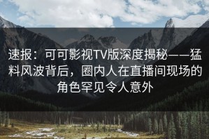 速报：可可影视TV版深度揭秘——猛料风波背后，圈内人在直播间现场的角色罕见令人意外