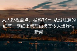 人人影视盘点：猛料7个你从没注意的细节，网红上榜理由极其令人爆炸性新闻