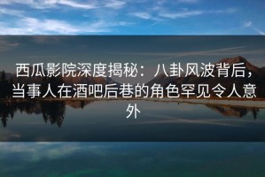 西瓜影院深度揭秘：八卦风波背后，当事人在酒吧后巷的角色罕见令人意外