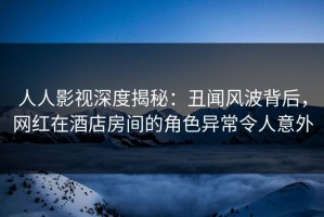 人人影视深度揭秘：丑闻风波背后，网红在酒店房间的角色异常令人意外