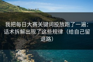 我把每日大赛关键词投放跑了一遍：话术拆解出现了这些规律（给自己留退路）