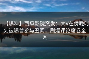 【爆料】西瓜影院突发：大V在傍晚时刻被曝曾参与丑闻，刷爆评论席卷全网