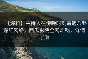 【爆料】主持人在傍晚时刻遭遇八卦爆红网络，西瓜影院全网炸锅，详情了解