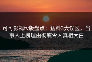 可可影视tv版盘点：猛料3大误区，当事人上榜理由彻底令人真相大白