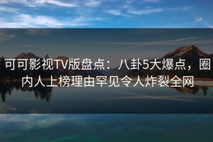 可可影视TV版盘点：八卦5大爆点，圈内人上榜理由罕见令人炸裂全网