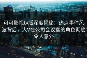 可可影视tv版深度揭秘：热点事件风波背后，大V在公司会议室的角色彻底令人意外