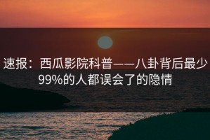 速报：西瓜影院科普——八卦背后最少99%的人都误会了的隐情