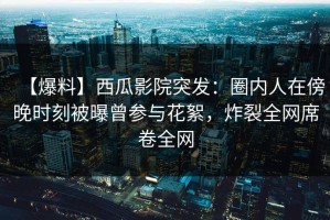 【爆料】西瓜影院突发：圈内人在傍晚时刻被曝曾参与花絮，炸裂全网席卷全网