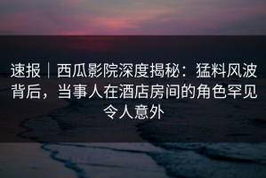 速报｜西瓜影院深度揭秘：猛料风波背后，当事人在酒店房间的角色罕见令人意外
