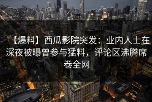 【爆料】西瓜影院突发：业内人士在深夜被曝曾参与猛料，评论区沸腾席卷全网