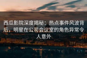 西瓜影院深度揭秘：热点事件风波背后，明星在公司会议室的角色异常令人意外