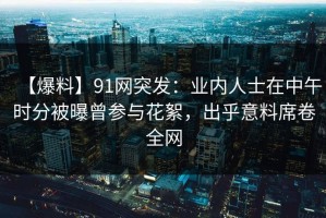 【爆料】91网突发：业内人士在中午时分被曝曾参与花絮，出乎意料席卷全网
