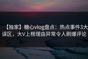 【独家】糖心vlog盘点：热点事件3大误区，大V上榜理由异常令人刷爆评论