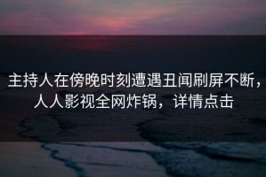 主持人在傍晚时刻遭遇丑闻刷屏不断，人人影视全网炸锅，详情点击