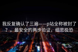 我反复确认了三遍——p站全称被封了？，最安全的两步验证，细思极恐