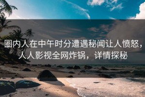 圈内人在中午时分遭遇秘闻让人愤怒，人人影视全网炸锅，详情探秘