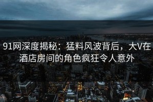 91网深度揭秘：猛料风波背后，大V在酒店房间的角色疯狂令人意外