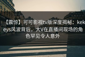 【震惊】可可影视tv版深度揭秘：kekeys风波背后，大V在直播间现场的角色罕见令人意外