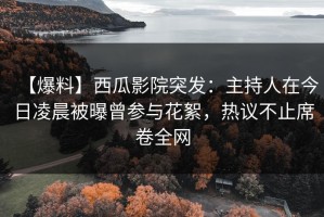 【爆料】西瓜影院突发：主持人在今日凌晨被曝曾参与花絮，热议不止席卷全网