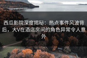 西瓜影院深度揭秘：热点事件风波背后，大V在酒店房间的角色异常令人意外