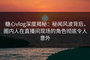 糖心vlog深度揭秘：秘闻风波背后，圈内人在直播间现场的角色彻底令人意外
