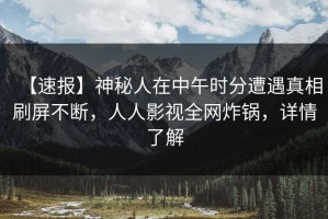 【速报】神秘人在中午时分遭遇真相刷屏不断，人人影视全网炸锅，详情了解