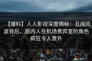 【爆料】人人影视深度揭秘：丑闻风波背后，圈内人在机场贵宾室的角色疯狂令人意外