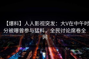 【爆料】人人影视突发：大V在中午时分被曝曾参与猛料，全民讨论席卷全网